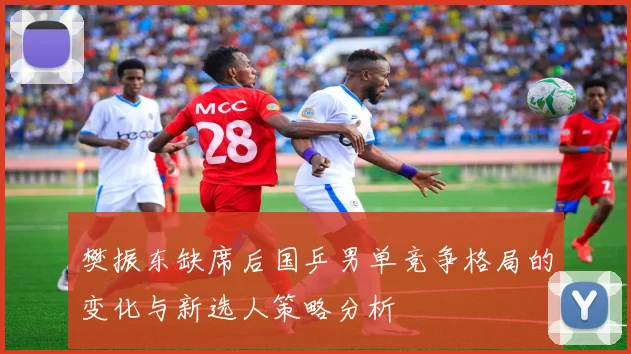 樊振东缺席后国乒男单竞争格局的变化与新选人策略分析