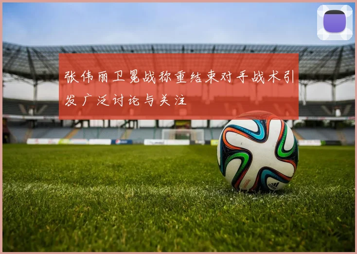 张伟丽卫冕战称重结束对手战术引发广泛讨论与关注